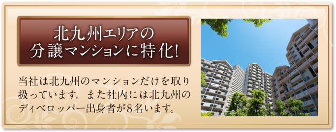 北九州エリアの分譲マンションに特化！ 当社は北九州のマンションだけを取り扱っています。また社内には北九州のディベロッパー出身者が8名います。