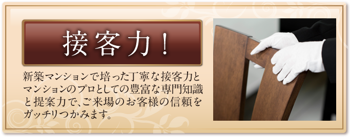 接客力！ 新築マンションで培った丁寧な接客力とマンションのプロとしての豊富な専門知識と提案力で、ご来場のお客様の信頼をガッチリつかみます。