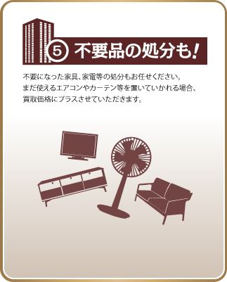 5、不用品の処分も！不要になった家具、家電等の処分もお任せください。
まだ使えるエアコンやカーテン等を置いていかれる場合、
買取価格にプラスさせていただきます。